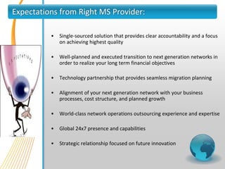 Expectations from Right MS Provider:

          •   Single-sourced solution that provides clear accountability and a focus
              on achieving highest quality

          •   Well-planned and executed transition to next generation networks in
              order to realize your long term financial objectives

          •   Technology partnership that provides seamless migration planning

          •   Alignment of your next generation network with your business
              processes, cost structure, and planned growth

          •   World-class network operations outsourcing experience and expertise

          •   Global 24x7 presence and capabilities

          •   Strategic relationship focused on future innovation
 
