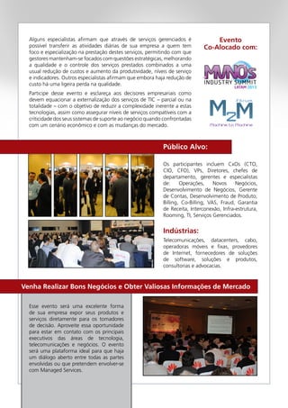 Esse evento será uma excelente forma
de sua empresa expor seus produtos e
serviços diretamente para os tomadores
de decisão. Aproveite essa oportunidade
para estar em contato com os principais
executivos das áreas de tecnologia,
telecomunicações e negócios. O evento
será uma plataforma ideal para que haja
um diálogo aberto entre todas as partes
envolvidas ou que pretendem envolver-se
com Managed Services.
Os participantes incluem CxOs (CTO,
CIO, CFO), VPs, Diretores, chefes de
departamento, gerentes e especialistas
de: Operações, Novos Negócios,
Desenvolvimento de Negócios, Gerente
de Contas, Desenvolvimento de Produto,
Billing, Co-Billing, VAS, Fraud, Garantia
de Receita, Interconexão, Infra-estrutura,
Rooming, TI, Serviços Gerenciados.
Alguns especialistas afirmam que através de serviços gerenciados é
possível transferir as atividades diárias de sua empresa a quem tem
foco e especialização na prestação destes serviços, permitindo com que
gestores mantenham-se focados com questões estratégicas, melhorando
a qualidade e o controle dos serviços prestados combinados a uma
usual redução de custos e aumento da produtividade, níveis de serviço
e indicadores. Outros especialistas afirmam que embora haja redução de
custo há uma ligeira perda na qualidade.
Participe desse evento e esclareça aos decisores empresariais como
devem equacionar a externalização dos serviços de TIC – parcial ou na
totalidade – com o objetivo de reduzir a complexidade inerente a estas
tecnologias, assim como assegurar níveis de serviços compatíveis com a
criticidade dos seus sistemas de suporte ao negócio quando confrontadas
com um cenário econômico e com as mudanças do mercado.
Telecomunicações, datacenters, cabo,
operadoras móveis e fixas, provedores
de Internet, fornecedores de soluções
de software, soluções e produtos,
consultorias e advocacias.
Público Alvo:
Indústrias:
Evento
Co-Alocado com:
Venha Realizar Bons Negócios e Obter Valiosas Informações de Mercado
 