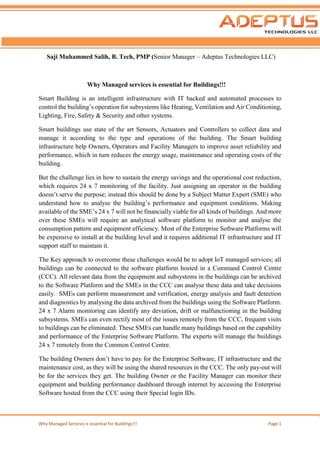 Why Managed Services is essential for Buildings!!! Page 1
Saji Muhammed Salih, B. Tech, PMP (Senior Manager – Adeptus Technologies LLC)
Why Managed services is essential for Buildings!!!
Smart Building is an intelligent infrastructure with IT backed and automated processes to
control the building’s operation for subsystems like Heating, Ventilation and Air Conditioning,
Lighting, Fire, Safety & Security and other systems.
Smart buildings use state of the art Sensors, Actuators and Controllers to collect data and
manage it according to the type and operations of the building. The Smart building
infrastructure help Owners, Operators and Facility Managers to improve asset reliability and
performance, which in turn reduces the energy usage, maintenance and operating costs of the
building.
But the challenge lies in how to sustain the energy savings and the operational cost reduction,
which requires 24 x 7 monitoring of the facility. Just assigning an operator in the building
doesn’t serve the purpose; instead this should be done by a Subject Matter Expert (SME) who
understand how to analyse the building’s performance and equipment conditions. Making
available of the SME’s 24 x 7 will not be financially viable for all kinds of buildings. And more
over these SMEs will require an analytical software platform to monitor and analyse the
consumption pattern and equipment efficiency. Most of the Enterprise Software Platforms will
be expensive to install at the building level and it requires additional IT infrastructure and IT
support staff to maintain it.
The Key approach to overcome these challenges would be to adopt IoT managed services; all
buildings can be connected to the software platform hosted in a Command Control Centre
(CCC). All relevant data from the equipment and subsystems in the buildings can be archived
to the Software Platform and the SMEs in the CCC can analyse these data and take decisions
easily. SMEs can perform measurement and verification, energy analysis and fault detection
and diagnostics by analysing the data archived from the buildings using the Software Platform.
24 x 7 Alarm monitoring can identify any deviation, drift or malfunctioning in the building
subsystems. SMEs can even rectify most of the issues remotely from the CCC, frequent visits
to buildings can be eliminated. These SMEs can handle many buildings based on the capability
and performance of the Enterprise Software Platform. The experts will manage the buildings
24 x 7 remotely from the Common Control Centre.
The building Owners don’t have to pay for the Enterprise Software, IT infrastructure and the
maintenance cost, as they will be using the shared resources in the CCC. The only pay-out will
be for the services they get. The building Owner or the Facility Manager can monitor their
equipment and building performance dashboard through internet by accessing the Enterprise
Software hosted from the CCC using their Special login IDs.
 