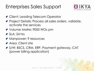 Enterprises Sales Support

 Client: Leading Telecom Operator
 Project Details: Process all sales orders, validate,
 activate the services
 Volume Matrix: 9000 WOs pm
 SLA: 24 hrs
 Manpower: 9 resources
 Area: Client site
 S/W: BSCS, CRM, ERP, Payment gateway, CAT
 (power billing application)



                 w w w . i k y a g l o b a l . c o m    16
 