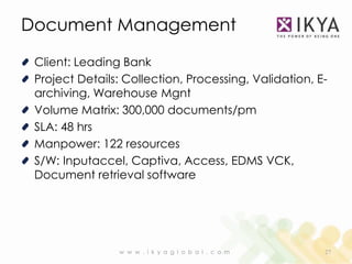 Document Management

 Client: Leading Bank
 Project Details: Collection, Processing, Validation, E-
 archiving, Warehouse Mgnt
 Volume Matrix: 300,000 documents/pm
 SLA: 48 hrs
 Manpower: 122 resources
 S/W: Inputaccel, Captiva, Access, EDMS VCK,
 Document retrieval software




                w w w . i k y a g l o b a l . c o m    27
 