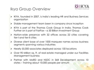Ikya Group Overview
 IKYA, founded in 2007, is India’s leading HR and Business Services
  organization
 Stable management team been in company since inception
 IKYA is part of the Thomas Cook Group in India. Thomas Cook
  Further on is part of FairFax – a 30 Billion Investment Group
 Nation-wide presence with 32 offices across 22 cities covering
  tier-I and tier-II cities
 Diverse client base of over 1000 marquee names across business
  segments spanning various industries
 Nearly 55,000 associates deployed across 150 locations
 Over 90 Million sq. ft. of real estate managed under our Facilities
  Management business
 Partner with MoRD and NSDC in Skill Development across 10
  states – Training about 10,000 people per annum
                                                                   30
 