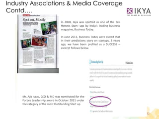 Industry Associations & Media Coverage
Contd….
                                 In 2008, Ikya was spotted as one of the Ten
                                 Hottest Start- ups by India’s leading business
                                 magazine, Business Today.

                                 In June 2011, Business Today were elated that
                                 in their predictions story on startups, 3 years
                                 ago, we have been profiled as a SUCCESS –
                                 excerpt follows below.




     Mr. Ajit Isaac, CEO & MD was nominated for the
     Forbes Leadership award in October 2011 under
     the category of the most Outstanding Start up.


                                                                                   32
 