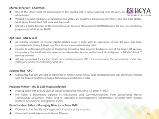 Marcel R Parker - Chairman
    One of the senior most HR professionals in the country with a career spanning over 38 years, an alumini of IIM
    Ahmedabad.
    Worked in several prestigious organizations like Voltas, VST Industries, Coromandel Fertilizers, The East India Hotels,
    Modi Xerox, Bharat Shell, SAP India and Raymond.
    Marcel is a Board Member of the National Human Resource Development (NHRD) Network. He also runs mentoring
    programs on behalf of the NHRD.


Ajit Isaac - MD & CEO
    An industry specialist on Human Capital related issues in India with an experience of over 20 years, has been
    associated with Godrej & Boyce and Essar Group in various leadership roles.
    Founder & ex-Managing Director of PeopleOne Consulting, later acquired by Adecco, one of the largest HR services
    companies in the world. Ajit also serves as an independent director on the board of Intelligroup - a NASDAQ listed IT
    services provider.
    Ajit was nominated for India Forbes Leadership Awards 2011 for pioneering the enterprise under the
    category of an Outstanding Start Up.


Subrata Nag - CFO
    Subrata Nag has over 20 years of experience in finance across various large corporations and was previously involved
    with the finance functions at Ilantus Technologies and Mindtech India


Pradeep Mittal – MD & CEO Magna Infotech
    Pradeep come with over 20 years of industry experience including 12 years in USA.
    He holds a Bachelors degree in Electronics and Communications from Jawaharlal Nehru
    Technology University, India and a Diploma in Management Information Systems from Indian
    Institute of Science, Bangalore, India.
Ramchandran Balan - Managing Director – Avon FMS
    Pioneer in the Facility Management industry in the country.
    Comes with a vast experience of almost 30 years.                                                                          38
 