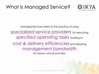 What is Managed Service?


      Managed Services refers to the practice of using

 specialized service providers for executing
   specified operating tasks leading to
  cost & delivery efficiencies and releasing
       management bandwidth
                for mission critical activities.




                w w w . i k y a g l o b a l . c o m      4
 