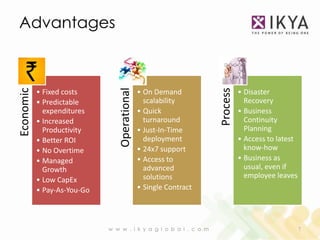 Advantages




                                Operational
Economic




                                                                   Process
           • Fixed costs                      • On Demand                    • Disaster
           • Predictable                        scalability                    Recovery
             expenditures                     • Quick                        • Business
           • Increased                          turnaround                     Continuity
             Productivity                     • Just-In-Time                   Planning
           • Better ROI                         deployment                   • Access to latest
           • No Overtime                      • 24x7 support                   know-how
           • Managed                          • Access to                    • Business as
             Growth                             advanced                       usual, even if
                                                solutions                      employee leaves
           • Low CapEx
           • Pay-As-You-Go                    • Single Contract




                             w w w . i k y a g l o b a l . c o m                                  7
 