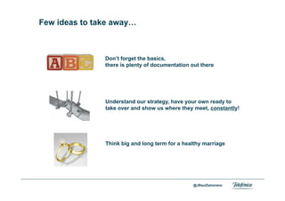 Few ideas to take away…



                   Don’t forget the basics,
                   there is plenty of documentation out there




                   Understand our strategy, have your own ready to
                   take over and show us where they meet, constantly!




                   Think big and long term for a healthy marriage




Area                                                 @JRaulZamorano
Company name
 