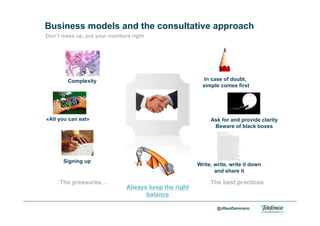 Business models and the consultative approach
     Don´t mess up, put your numbers right




                Complexity                                    In case of doubt,
                                                             simple comes first




     «All you can eat»                                          Ask for and provide clarity
                                                                 Beware of black boxes




               Signing up
                                                           Write, write, write it down
                                                                  and share it

           The pressures…                                       The best practices
                                   Always keep the right
                                         balance
Area                                                               @JRaulZamorano
Company name
 