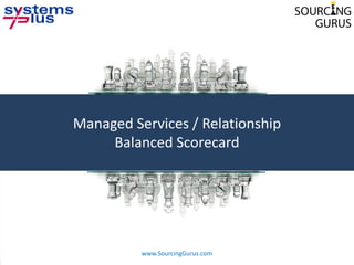 Managed Services / Relationship
         Balanced Scorecard




1
              www.SourcingGurus.com
              © 2010 Systems Plus Proprietary and Confidential
 