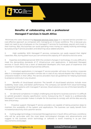 Minimizes the costs: Outsourcing Managed services Cape Town to a reputed service provider is a
cost-effective approach as compared with managing an in-house workforce. This is because you
need not need to put employees on the managed IT services for businesses, payroll, and invest in
their training. Also, the business can avoid spending more money on rapidly evolving technology
by outsourcing IT service providers and obtaining value-added solutions.
2. High scalability: With Managed IT services, companies can easily expand their digital
capacities. Also, during peak hours you can enhance the capacity of IT solutions and vice versa.
3. Expertise and skilled personnel: With the constant changes in technology, it is very difficult to
meet the demanding standards of IT infrastructure and applications. A dedicated Managed
services in South Africa has a team of dedicated developers who have years of experience and
expertise in creating and executing business software.
4. Centralized applications: A managed IT service provider will store the sensitive corporate
data in a managed service provider’s remote site in case of any natural disaster like a flood or any
untoward incident in their office. The service providers have set guidelines for helping businesses
to preserve continuity in any situation.
5. Benefits of cloud-based solutions: The benefit of cloud-based solutions include more
scalability, lower costs, and better performance. The company can benefit from cloud technology
by assessing full systems with managed IT services. Cloud solutions are one of the best benefits of
managed IT services
6. On-demand compliance: In today’s challenging and dynamic business scenario it is difficult
to uphold prevalent industry specification norms. Outsourcing the IT needs to a professionally
Managed IT service provider makes it simpler for the business to comply with all the data security
laws and privacy.
7. Proactive support: Managed IT service providers are capable of taking proactive steps to
maintain the availability of the system and applications. The business can easily benefit from
increased productivity and customer service.
8. Cutting-edge technology: A renowned Managed service in South Africa will have a workforce
who will be up-to-date with the most latest technological changes and advancements and
suggest to the business which technology or software is worth investing in as per their
requirements and budget.
Benefits of collaborating with a professional
Managed IT services in South Africa
tcgza25@gmail.com
https://tcgza.co.za
 