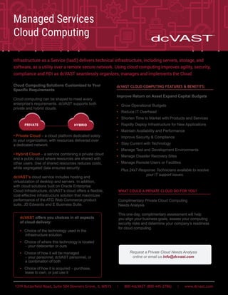 1319 Butterfield Road, Suite 504 Downers Grove, IL 60515 | 800-4dcVAST (800-445-2786) | www.dcvast.com
Cloud Computing Solutions Customized to Your
Specific Requirements
Cloud computing can be shaped to meet every
enterprise’s requirements. dcVAST supports both
private and hybrid clouds.
• Private Cloud – a cloud platform dedicated solely
to your organization, with resources delivered over
a dedicated network.
• Hybrid Cloud – a service combining a private cloud
and a public cloud where resources are shared with
other users. Use of shared resources reduces costs,
while segregated data ensures security.
dcVAST’s cloud service includes hosting and
virtualization of desktop and servers. In addition,
with cloud solutions built on Oracle Enterprise
Cloud Infrastructure, dcVAST’s cloud offers a flexible,
cost-effective infrastructure solution that maximizes
performance of the ATG Web Commerce product
suite, JD Edwards and E Business Suite.
dcVAST CLOUD COMPUTING FEATURES & BENEFITS:
Improve Return on Asset Expand Capital Budgets
• Grow Operational Budgets
• Reduce IT Overhead
• Shorten Time to Market with Products and Services
• Rapidly Deploy Infrastructure for New Applications
• Maintain Availability and Performance
• Improve Security & Compliance
• Stay Current with Technology
• Manage Test and Development Environments
• Manage Disaster Recovery Sites
• Manage Remote Users or Facilities
Plus 24x7 Response Technicians available to resolve
your IT support issues.
WHAT COULD A PRIVATE CLOUD DO FOR YOU?
Complimentary Private Cloud Computing
Needs Analysis
This one-day, complimentary assessment will help
you align your business goals, assess your computing
security risks and determine your company’s readiness
for cloud computing.
Infrastructure as a Service (IaaS) delivers technical infrastructure, including servers, storage, and
software, as a utility over a remote secure network. Using cloud computing improves agility, security,
compliance and ROI as dcVAST seamlessly organizes, manages and implements the Cloud.
dcVAST offers you choices in all aspects
of cloud delivery:
• Choice of the technology used in the
infrastructure solution
• Choice of where this technology is located
– your datacenter or ours
• Choice of how it will be managed
– your personnel, dcVAST personnel, or
a combination of both
• Choice of how it is acquired – purchase,
lease to own, or just use it
Managed Services
Cloud Computing
Request a Private Cloud Needs Analysis
online or email us info@dcvast.com
PRIVATE HYBRID
 