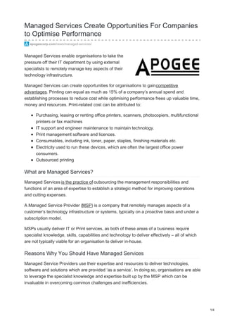 Managed Services Create Opportunities For Companies
to Optimise Performance
apogeecorp.com/news/managed-services/
Managed Services enable organisations to take the
pressure off their IT department by using external
specialists to remotely manage key aspects of their
technology infrastructure.
Managed Services can create opportunities for organisations to gaincompetitive
advantages. Printing can equal as much as 15% of a company’s annual spend and
establishing processes to reduce cost while optimising performance frees up valuable time,
money and resources. Print-related cost can be attributed to:
Purchasing, leasing or renting office printers, scanners, photocopiers, multifunctional
printers or fax machines
IT support and engineer maintenance to maintain technology.
Print management software and licences.
Consumables, including ink, toner, paper, staples, finishing materials etc.
Electricity used to run these devices, which are often the largest office power
consumers.
Outsourced printing
What are Managed Services?
Managed Services is the practice of outsourcing the management responsibilities and
functions of an area of expertise to establish a strategic method for improving operations
and cutting expenses.
A Managed Service Provider (MSP) is a company that remotely manages aspects of a
customer’s technology infrastructure or systems, typically on a proactive basis and under a
subscription model.
MSPs usually deliver IT or Print services, as both of these areas of a business require
specialist knowledge, skills, capabilities and technology to deliver effectively – all of which
are not typically viable for an organisation to deliver in-house.
Reasons Why You Should Have Managed Services
Managed Service Providers use their expertise and resources to deliver technologies,
software and solutions which are provided ‘as a service’. In doing so, organisations are able
to leverage the specialist knowledge and expertise built up by the MSP which can be
invaluable in overcoming common challenges and inefficiencies.
1/4
 
