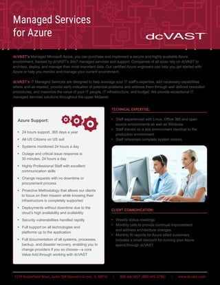 1319 Butterfield Road, Suite 504 Downers Grove, IL 60515 | 800-4dcVAST (800-445-2786) | www.dcvast.com
dcVAST’s Managed Microsoft Azure, you can purchase and implement a secure and highly available Azure
environment, backed by dcVAST’s 24x7 managed services and support. Companies of all sizes rely on dcVAST to
architect, deploy, and manage their most important data. Our certified Azure engineers can help you get started with
Azure or help you monitor and manage your current environment.
dcVAST’s IT Managed Services are designed to help leverage your IT staff’s expertise, add necessary capabilities
where and as needed, provide early indication of potential problems and address them through well defined resolution
procedures, and maximize the value of your IT people, IT infrastructure, and budget. We provide exceptional IT
managed services solutions throughout the upper Midwest.
Managed Services
for Azure
TECHNICAL EXPERTISE:
• Staff experienced with Linux, Office 365 and open
source environments as well as Windows.
• Staff trained on a test environment identical to the
production environment.
• Staff rehearses complete system restore.
CLIENT COMMUNICATION:
• Weekly status meetings.
• Monthly calls to provide continual improvement
and address architecture changes.
• Monthly RI reports for Azure billed customers.
Includes a small discount for running your Azure
spend through dcVAST.
Azure Support:
• 24 hours support, 365 days a year
• All US Citizens on US soil
• Systems monitored 24 hours a day
• Outage and critical issue response is
30 minutes, 24 hours a day
• Highly Professional Staff with excellent
communication skills
• Change requests with no downtime or
procurement process
• Proactive Methodology that allows our clients
to focus on their mission while knowing their
infrastructure is completely supported
• Deployments without downtime due to the
cloud’s high availability and scalability
• Security vulnerabilities handled rapidly
• Full support on all technologies and
platforms up to the application
• Full documentation of all systems, processes,
backup, and disaster recovery, enabling you to
change providers if you so choose—a core
Value Add through working with dcVAST
 