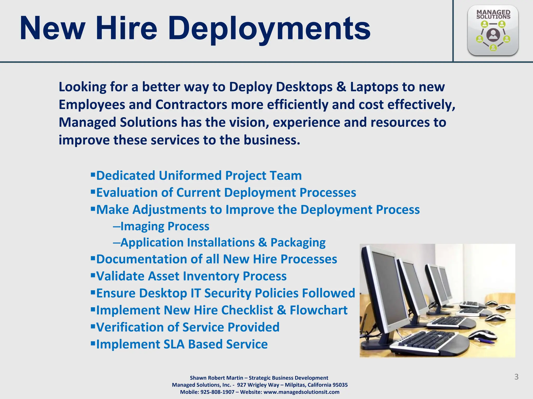 New Hire Deployments  Dedicated Uniformed Project Team Evaluation of Current Deployment Processes  Make Adjustments to Improve the Deployment Process Imaging Process Application Installations & Packaging Documentation of all New Hire Processes  Validate Asset Inventory Process Ensure Desktop IT Security Policies Followed  Implement New Hire Checklist & Flowchart  Verification of Service Provided  Implement SLA Based Service  Looking for a better way to Deploy Desktops & Laptops to new Employees and Contractors more efficiently and cost effectively, Managed Solutions has the vision, experience and resources to improve these services to the business.  