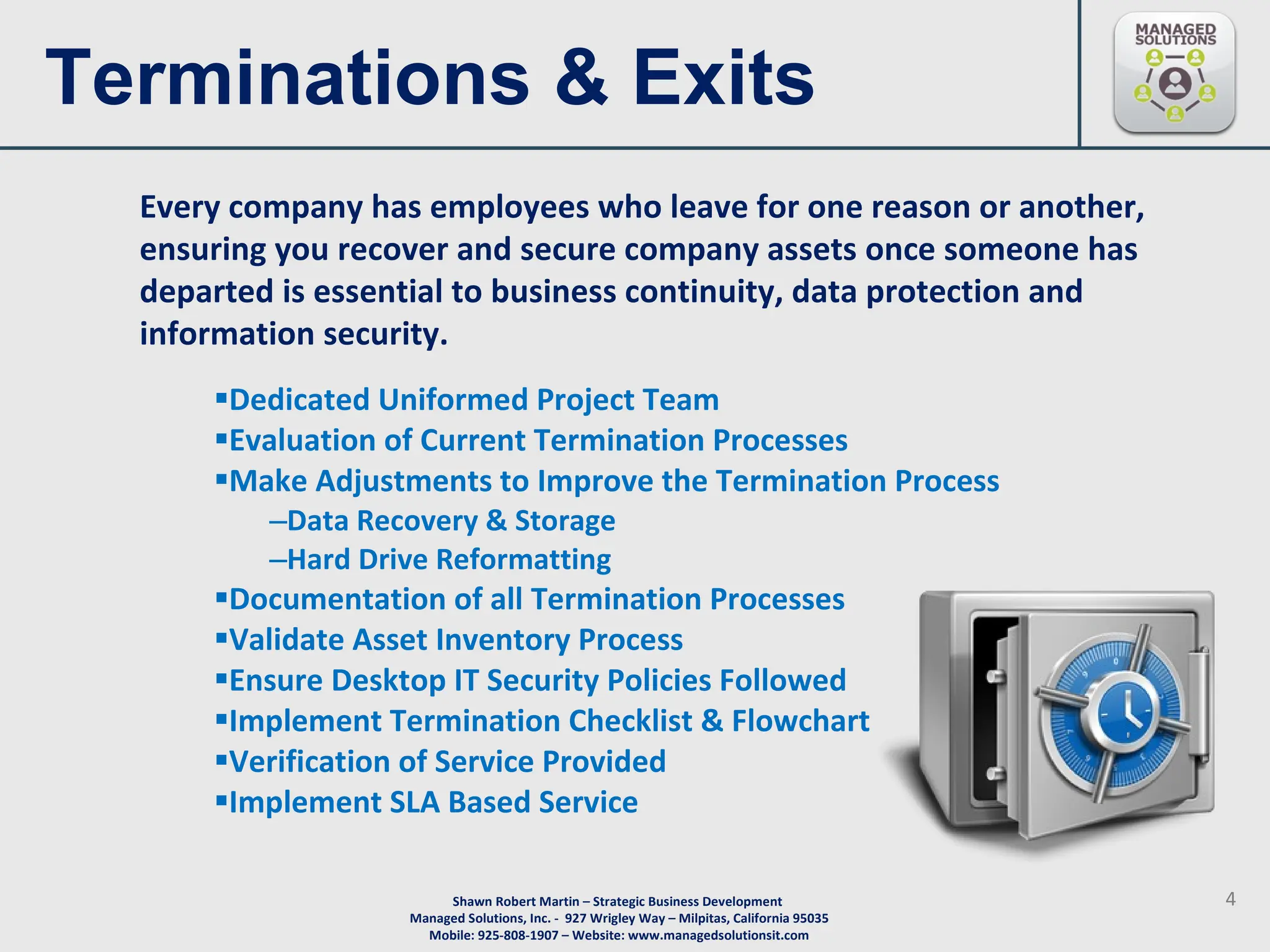 Terminations & Exits Dedicated Uniformed Project Team Evaluation of Current Termination Processes  Make Adjustments to Improve the Termination Process Data Recovery & Storage Hard Drive Reformatting Documentation of all Termination Processes  Validate Asset Inventory Process Ensure Desktop IT Security Policies Followed  Implement Termination Checklist & Flowchart  Verification of Service Provided  Implement SLA Based Service  Every company has employees who leave for one reason or another, ensuring you recover and secure company assets once someone has departed is essential to business continuity, data protection and information security. 
