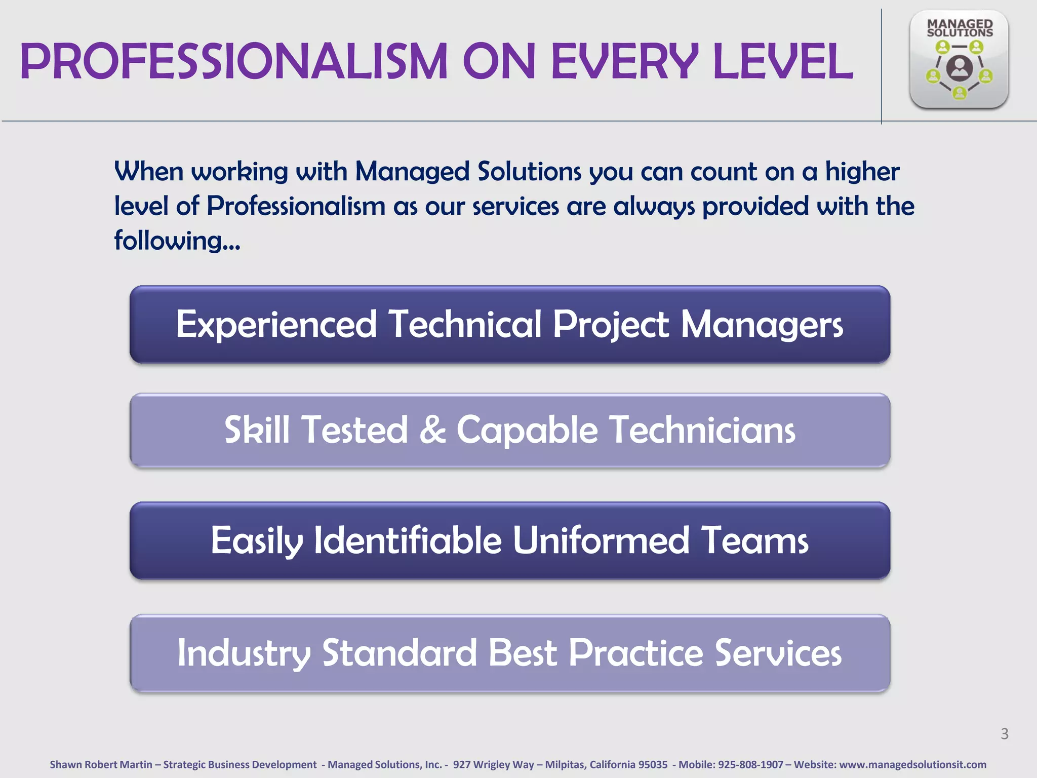 PROFESSIONALISM ON EVERY LEVEL
             When working with Managed Solutions you can count on a higher
             level of Professionalism as our services are always provided with the
             following…


                         Experienced Technical Project Managers

                                   Skill Tested & Capable Technicians

                                Easily Identifiable Uniformed Teams

                          Industry Standard Best Practice Services
                                                                                                                                                                                              3
 Shawn Robert Martin – Strategic Business Development - Managed Solutions, Inc. - 927 Wrigley Way – Milpitas, California 95035 - Mobile: 925-808-1907 – Website: www.managedsolutionsit.com
 