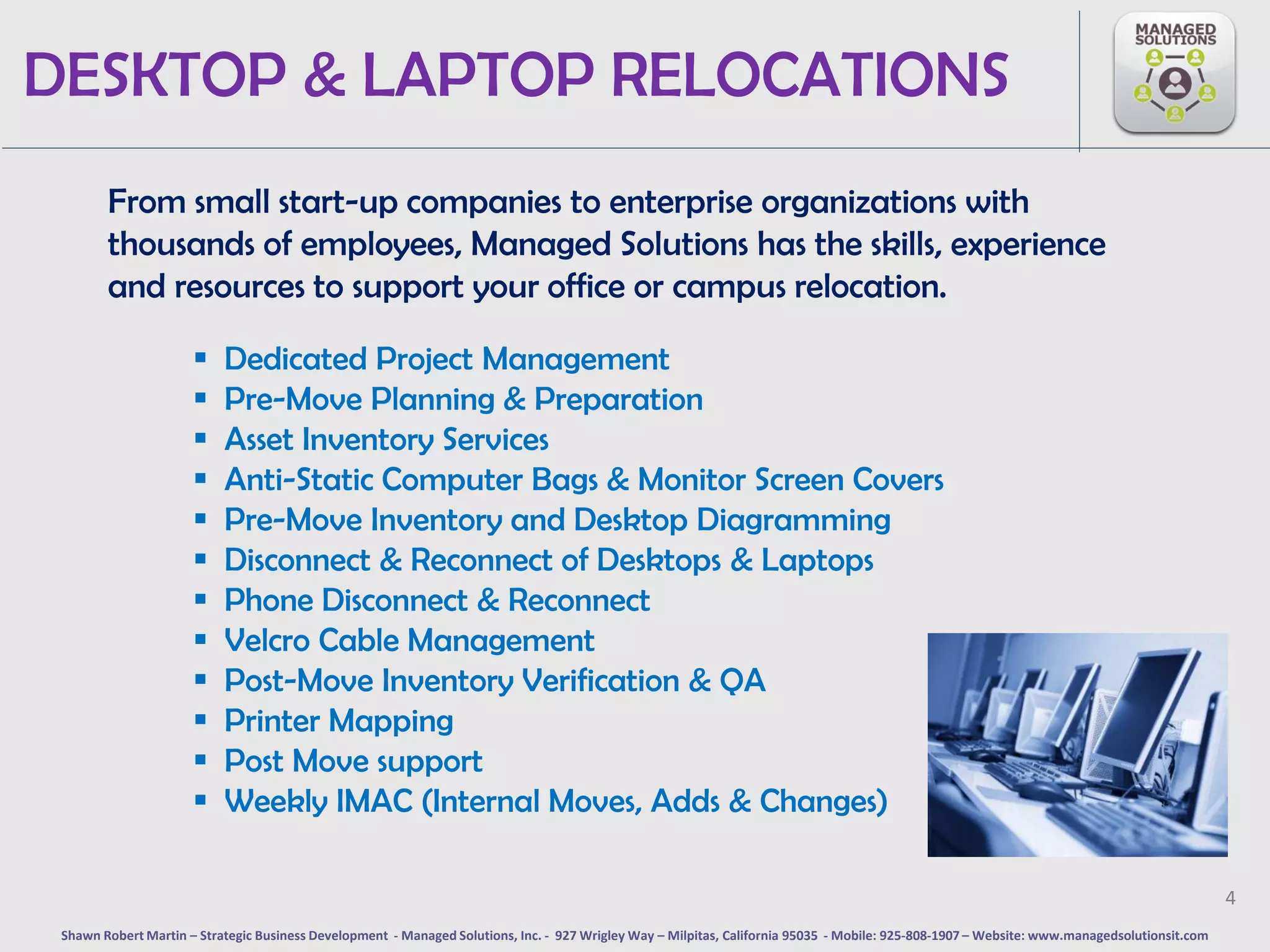 DESKTOP & LAPTOP RELOCATIONS
        From small start-up companies to enterprise organizations with
        thousands of employees, Managed Solutions has the skills, experience
        and resources to support your office or campus relocation.

                          Dedicated Project Management
                          Pre-Move Planning & Preparation
                          Asset Inventory Services
                          Anti-Static Computer Bags & Monitor Screen Covers
                          Pre-Move Inventory and Desktop Diagramming
                          Disconnect & Reconnect of Desktops & Laptops
                          Phone Disconnect & Reconnect
                          Velcro Cable Management
                          Post-Move Inventory Verification & QA
                          Printer Mapping
                          Post Move support
                          Weekly IMAC (Internal Moves, Adds & Changes)

                                                                                                                                                                                              4
 Shawn Robert Martin – Strategic Business Development - Managed Solutions, Inc. - 927 Wrigley Way – Milpitas, California 95035 - Mobile: 925-808-1907 – Website: www.managedsolutionsit.com
 