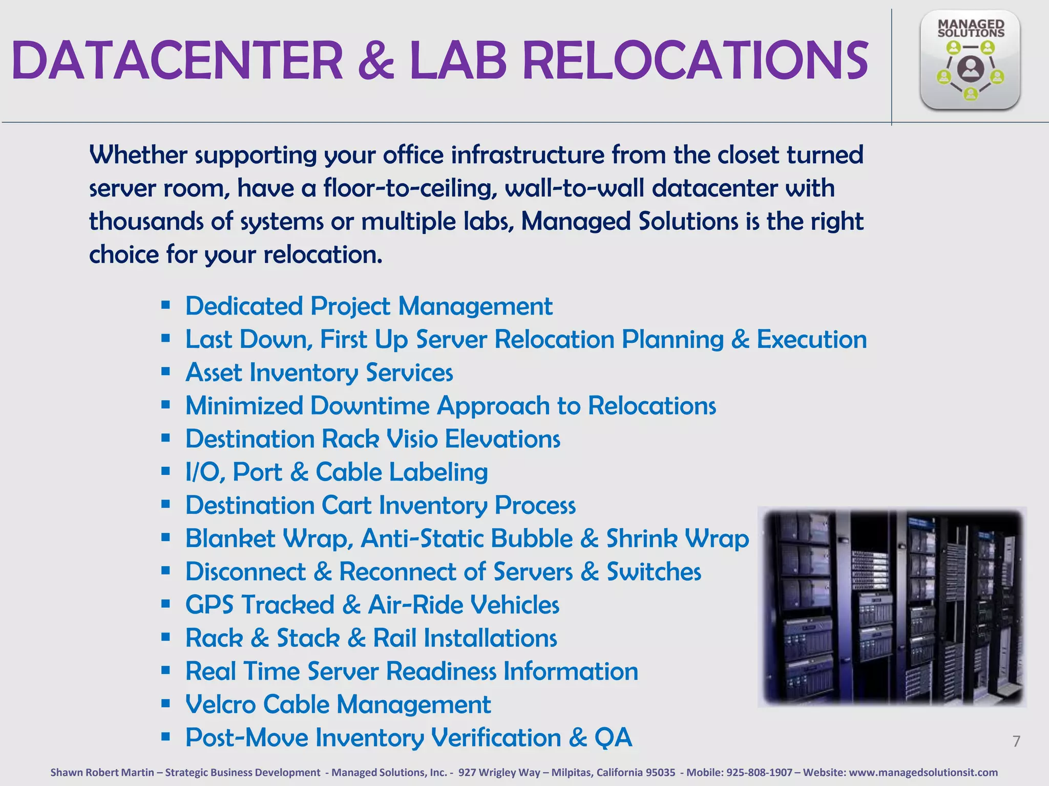 DATACENTER & LAB RELOCATIONS
        Whether supporting your office infrastructure from the closet turned
        server room, have a floor-to-ceiling, wall-to-wall datacenter with
        thousands of systems or multiple labs, Managed Solutions is the right
        choice for your relocation.
                          Dedicated Project Management
                          Last Down, First Up Server Relocation Planning & Execution
                          Asset Inventory Services
                          Minimized Downtime Approach to Relocations
                          Destination Rack Visio Elevations
                          I/O, Port & Cable Labeling
                          Destination Cart Inventory Process
                          Blanket Wrap, Anti-Static Bubble & Shrink Wrap
                          Disconnect & Reconnect of Servers & Switches
                          GPS Tracked & Air-Ride Vehicles
                          Rack & Stack & Rail Installations
                          Real Time Server Readiness Information
                          Velcro Cable Management
                          Post-Move Inventory Verification & QA                                                                                                                              7
 Shawn Robert Martin – Strategic Business Development - Managed Solutions, Inc. - 927 Wrigley Way – Milpitas, California 95035 - Mobile: 925-808-1907 – Website: www.managedsolutionsit.com
 