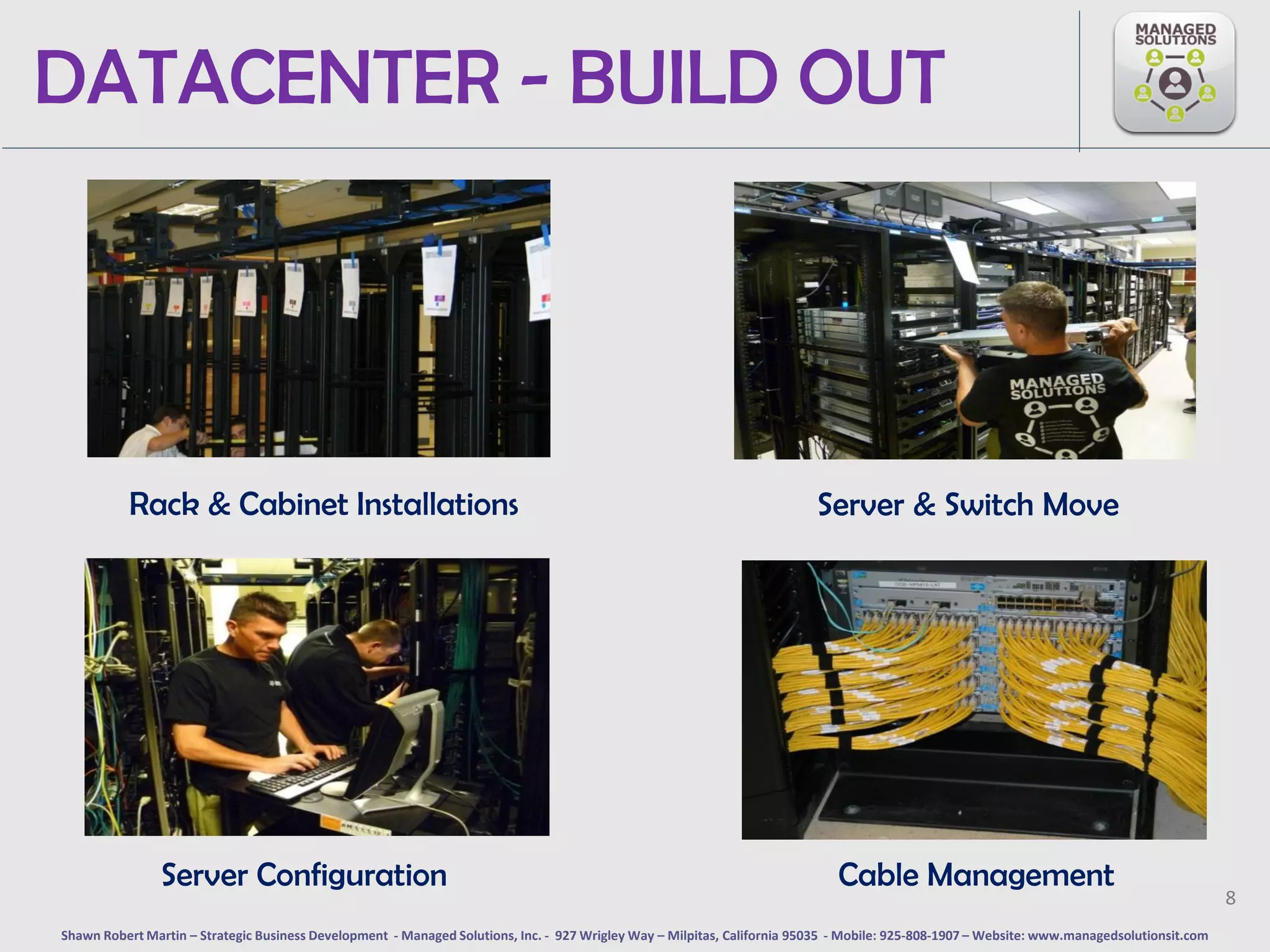 DATACENTER - BUILD OUT




           Rack & Cabinet Installations                                                                                   Server & Switch Move




                Server Configuration                                                                                         Cable Management
                                                                                                                                                                                             8
Shawn Robert Martin – Strategic Business Development - Managed Solutions, Inc. - 927 Wrigley Way – Milpitas, California 95035 - Mobile: 925-808-1907 – Website: www.managedsolutionsit.com
 