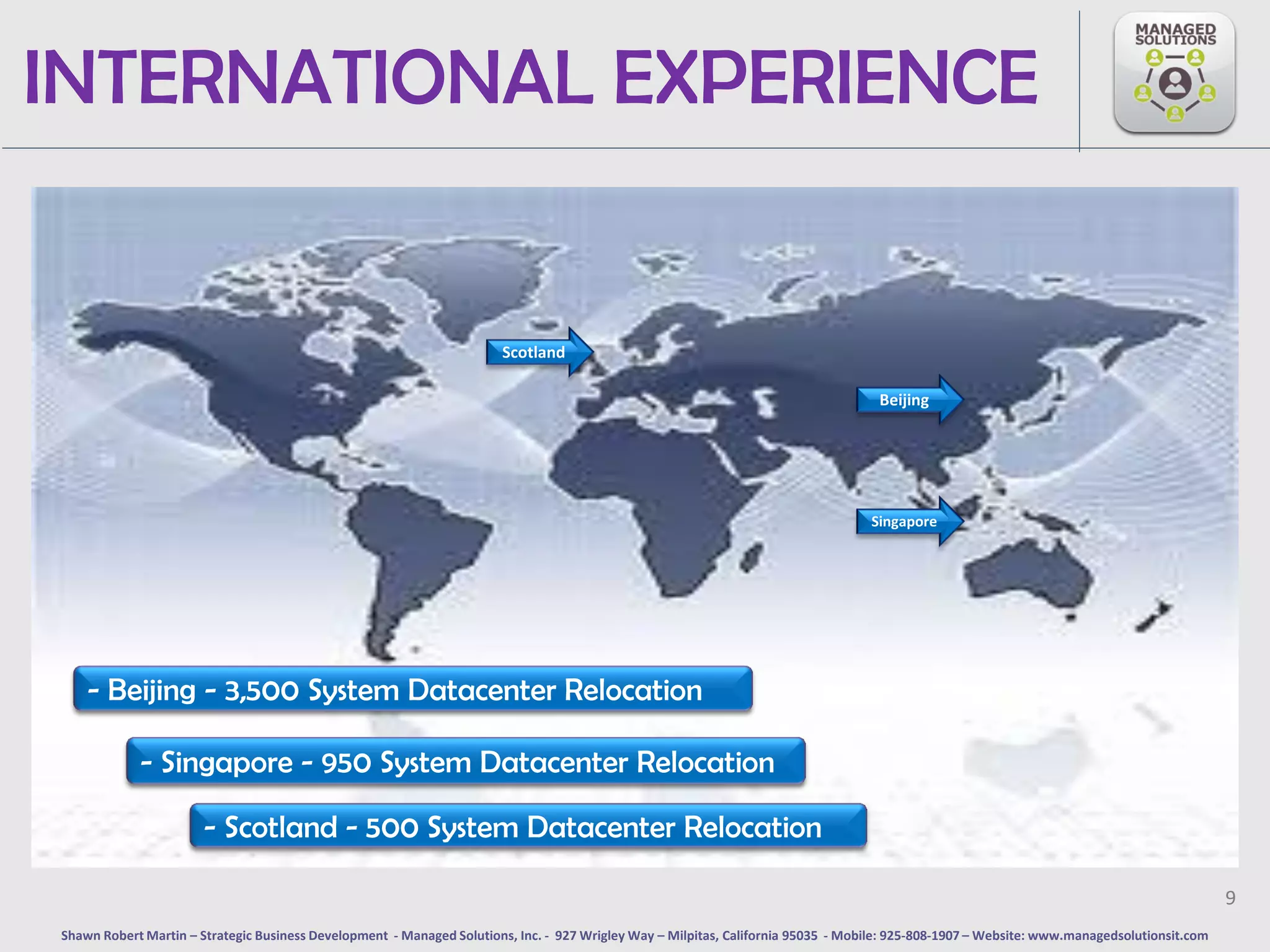 INTERNATIONAL EXPERIENCE


                                                                       Scotland

                                                                                                                                    Beijing




                                                                                                                                   Singapore




    - Beijing - 3,500 System Datacenter Relocation

            - Singapore - 950 System Datacenter Relocation

                       - Scotland - 500 System Datacenter Relocation

                                                                                                                                                                                             9
Shawn Robert Martin – Strategic Business Development - Managed Solutions, Inc. - 927 Wrigley Way – Milpitas, California 95035 - Mobile: 925-808-1907 – Website: www.managedsolutionsit.com
 