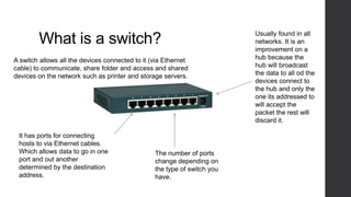 What is a switch?
It has ports for connecting
hosts to via Ethernet cables.
Which allows data to go in one
port and out another
determined by the destination
address.
The number of ports
change depending on
the type of switch you
have.
Usually found in all
networks. It is an
improvement on a
hub because the
hub will broadcast
the data to all od the
devices connect to
the hub and only the
one its addressed to
will accept the
packet the rest will
discard it.
A switch allows all the devices connected to it (via Ethernet
cable) to communicate, share folder and access and shared
devices on the network such as printer and storage servers.
 