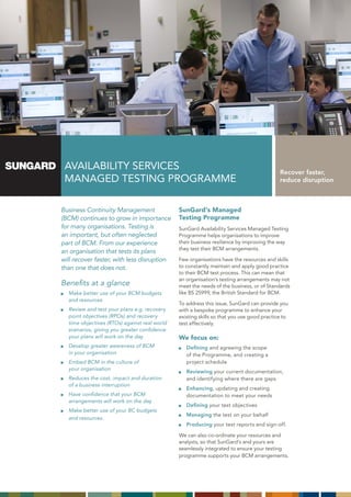 AVAILABILITY SERVICES                                                                    Recover faster,
 MAnAGEd TESTInG PRoGRAMME                                                                reduce disruption



Business Continuity Management                SunGard’s Managed
(BCM) continues to grow in importance         Testing Programme
for many organisations. Testing is            SunGard Availability Services Managed Testing
an important, but often neglected             Programme helps organisations to improve
part of BCM. From our experience              their business resilience by improving the way
                                              they test their BCM arrangements.
an organisation that tests its plans
will recover faster, with less disruption     Few organisations have the resources and skills
than one that does not.                       to constantly maintain and apply good practice
                                              to their BCM test process. This can mean that
                                              an organisation’s testing arrangements may not
Benefits at a glance                          meet the needs of the business, or of Standards
  Make better use of your BCM budgets         like BS 25999, the British Standard for BCM.
  and resources
                                              To address this issue, SunGard can provide you
  Review and test your plans e.g. recovery    with a bespoke programme to enhance your
  point objectives (RPOs) and recovery        existing skills so that you use good practice to
  time objectives (RTOs) against real world   test effectively.
  scenarios, giving you greater confidence
  your plans will work on the day             We focus on:
  Develop greater awareness of BCM               Defining and agreeing the scope
  in your organisation                           of the Programme, and creating a
  Embed BCM in the culture of                    project schedule
  your organisation
                                                 Reviewing your current documentation,
  Reduces the cost, impact and duration          and identifying where there are gaps
  of a business interruption
                                                 Enhancing, updating and creating
  Have confidence that your BCM                  documentation to meet your needs
  arrangements will work on the day
                                                 Defining your test objectives
  Make better use of your BC budgets
                                                 Managing the test on your behalf
  and resources.
                                                 Producing your test reports and sign-off.

                                              We can also co-ordinate your resources and
                                              analysts, so that SunGard’s and yours are
                                              seamlessly integrated to ensure your testing
                                              programme supports your BCM arrangements.
 