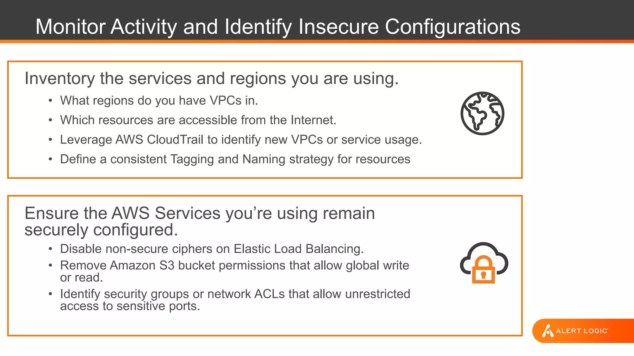 Monitor Activity and Identify Insecure Configurations
Inventory the services and regions you are using.
• What regions do you have VPCs in.
• Which resources are accessible from the Internet.
• Leverage AWS CloudTrail to identify new VPCs or service usage.
• Define a consistent Tagging and Naming strategy for resources
Ensure the AWS Services you’re using remain
securely configured.
• Disable non-secure ciphers on Elastic Load Balancing.
• Remove Amazon S3 bucket permissions that allow global write
or read.
• Identify security groups or network ACLs that allow unrestricted
access to sensitive ports.
 