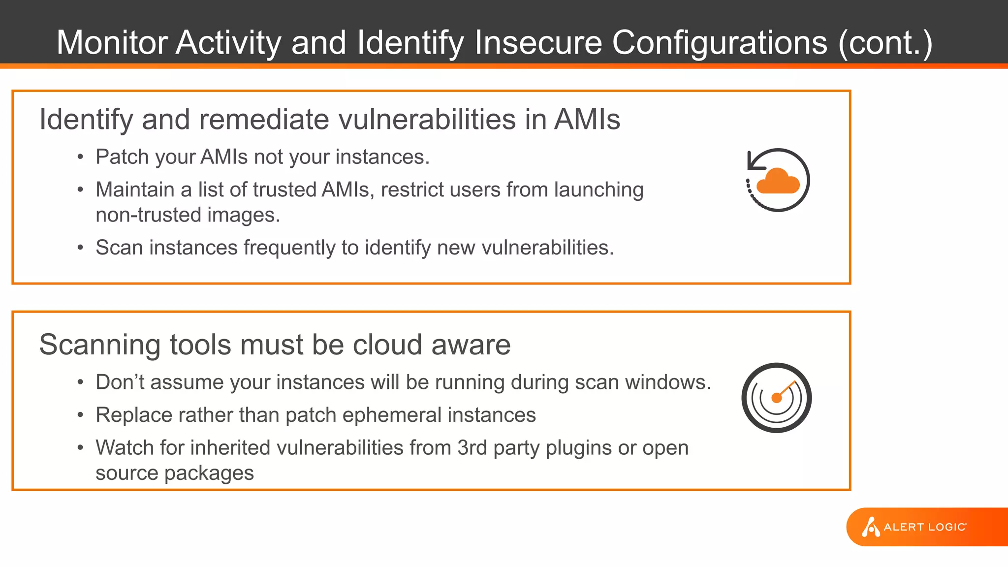Monitor Activity and Identify Insecure Configurations (cont.)
Identify and remediate vulnerabilities in AMIs
• Patch your AMIs not your instances.
• Maintain a list of trusted AMIs, restrict users from launching
non-trusted images.
• Scan instances frequently to identify new vulnerabilities.
Scanning tools must be cloud aware
• Don’t assume your instances will be running during scan windows.
• Replace rather than patch ephemeral instances
• Watch for inherited vulnerabilities from 3rd party plugins or open
source packages
 