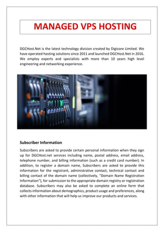 DGCHost.Net is the latest technology division created by Digicore Limited. We
have operated hosting solutions since 2011 and launched DGCHost.Net in 2016.
We employ experts and specialists with more than 10 years high level
engineering and networking experience.
Subscriber Information
Subscribers are asked to provide certain personal information when they sign
up for DGCHost.net services including name, postal address, email address,
telephone number, and billing information (such as a credit card number). In
addition, to register a domain name, Subscribers are asked to provide this
information for the registrant, administrative contact, technical contact and
billing contact of the domain name (collectively, "Domain Name Registration
Information"), for submission to the appropriate domain registry or registration
database. Subscribers may also be asked to complete an online form that
collects information about demographics, product usage and preferences, along
with other information that will help us improve our products and services.
 