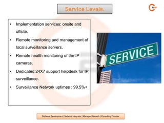 Service Levels.

•   Implementation services: onsite and
    offsite.

•   Remote monitoring and management of
    local surveillance servers.

•   Remote health monitoring of the IP
    cameras.

•   Dedicated 24X7 support helpdesk for IP
    surveillance.

•   Surveillance Network uptimes : 99.5%+




                    Software Development | Network Integrator | Managed Network I Consulting Provider
 