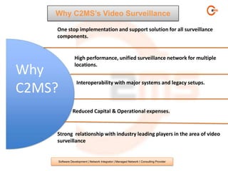 Why C2MS’s Video Surveillance

    One stop implementation and support solution for all surveillance
    components.


                    High performance, unified surveillance network for multiple
                    locations.
Why
                     Interoperability with major systems and legacy setups.
C2MS?
                  Reduced Capital & Operational expenses.



    Strong relationship with industry leading players in the area of video
    surveillance


        Software Development | Network Integrator | Managed Network I Consulting Provider
 