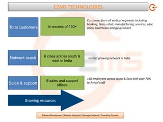 C2MS TECHNOLOGIES

                                                                 Customers from all vertical segments including
                                                                 banking, telco, retail, manufacturing, services, educ
Total customers         In excess of 150+                        ation, healthcare and government




Network reach       6 cities across south &                        Fastest growing network in India
                          east in India



                                                                 150 employees across south & East with over 70%
                      6 sales and support                        technical staff
Sales & support              offices



        Growing resources


                  Software Development | Network Integrator | Managed Network I Consulting Provider
 