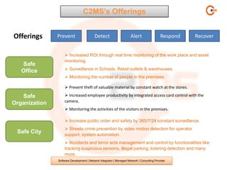 C2MS’s Offerings


Offerings      Prevent                    Detect                     Alert                  Respond   Recover


                    Increased ROI through real time monitoring of the work place and asset
                   monitoring.
   Safe
                    Surveillance in Schools, Retail outlets & warehouses.
   Office
                    Monitoring the number of people in the premises.

                    Prevent theft of valuable material by constant watch at the stores.

   Safe             Increased employee productivity by integrated access card control with the
                   camera.
Organization
                    Monitoring the activities of the visitors in the premises.

                    Increase public order and safety by 365/7/24 constant surveillance.
                    Streets crime prevention by video motion detection for operator
 Safe City         support, system automation.
                    Accidents and terror acts management and control by functionalities like:
                   tracking suspicious persons, illegal parking, loitering detection and many
                   more.
               Software Development | Network Integrator | Managed Network I Consulting Provider
 
