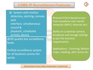 C2MS IP Surveillance Features
  @ System with motion
   detection, alerting, remote                                     Browser/Client based access
   web                                                             from anywhere over varied
   interface, simultaneous                                         networks (MPLS, Internet etc)
   record &
   playback, scheduled                                             Ability to customize camera,
   activity, device                                                broadcast and storage settings
   control, and flexible display
@HD quality live surveillance                                      as per the business
   options.
feeds                                                              requirements.

                                                                   Applications : Counting, Motion
Unified surveillance system
                                                                   maps, masking, alert zones etc.
for all locations across the
world,

              Software Development | Network Integrator | Managed Network I Consulting Provider
 