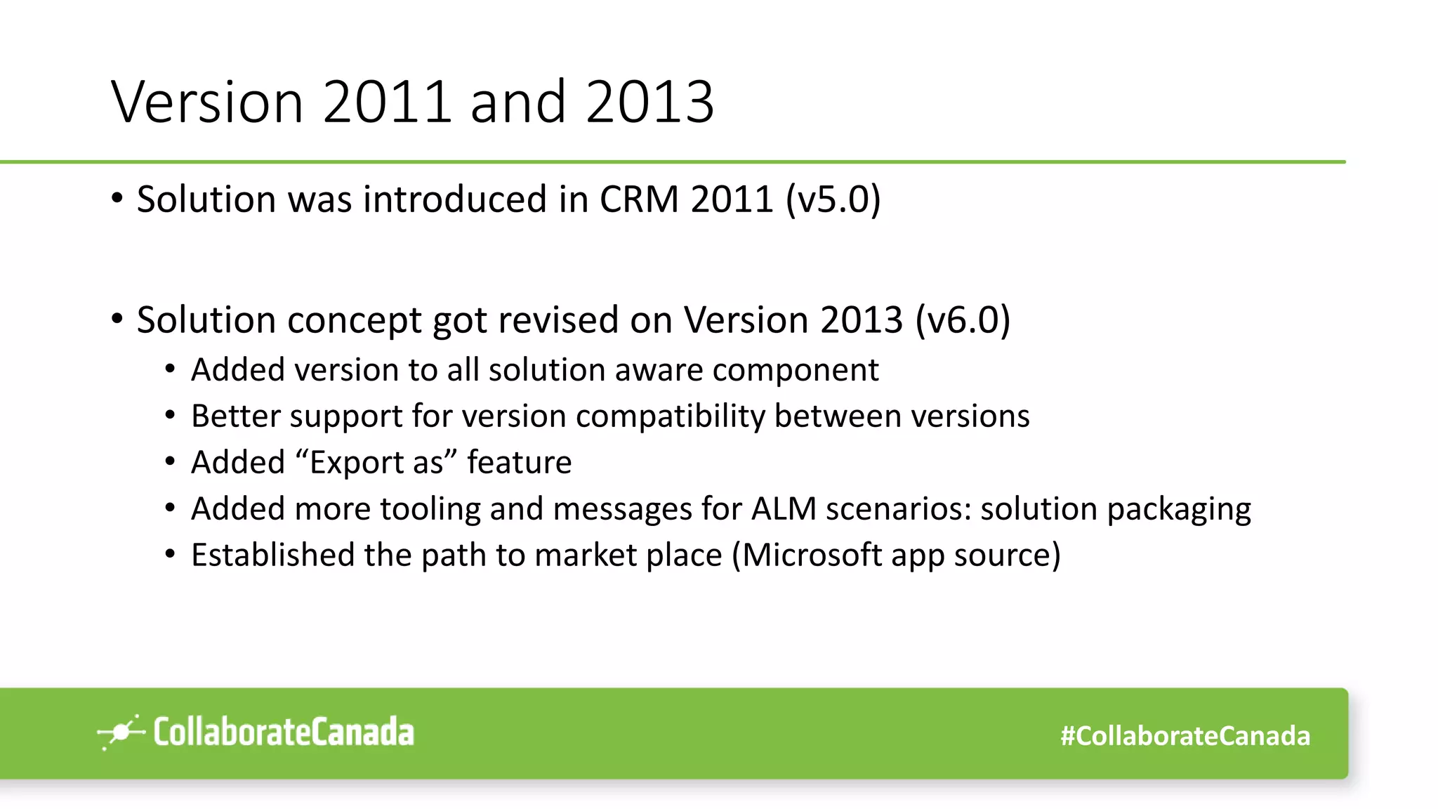 #CollaborateCanada
Version 2011 and 2013
• Solution was introduced in CRM 2011 (v5.0)
• Solution concept got revised on Version 2013 (v6.0)
• Added version to all solution aware component
• Better support for version compatibility between versions
• Added “Export as” feature
• Added more tooling and messages for ALM scenarios: solution packaging
• Established the path to market place (Microsoft app source)
 