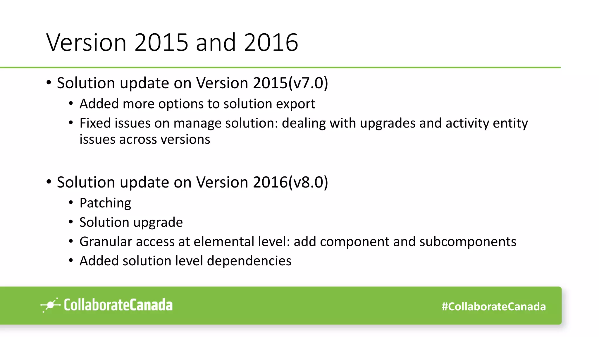 #CollaborateCanada
Version 2015 and 2016
• Solution update on Version 2015(v7.0)
• Added more options to solution export
• Fixed issues on manage solution: dealing with upgrades and activity entity
issues across versions
• Solution update on Version 2016(v8.0)
• Patching
• Solution upgrade
• Granular access at elemental level: add component and subcomponents
• Added solution level dependencies
 