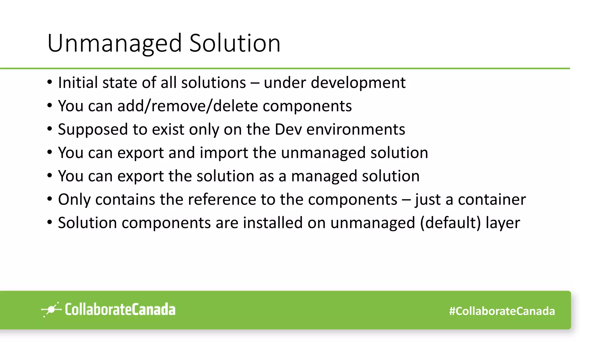 #CollaborateCanada
Unmanaged Solution
• Initial state of all solutions – under development
• You can add/remove/delete components
• Supposed to exist only on the Dev environments
• You can export and import the unmanaged solution
• You can export the solution as a managed solution
• Only contains the reference to the components – just a container
• Solution components are installed on unmanaged (default) layer
 