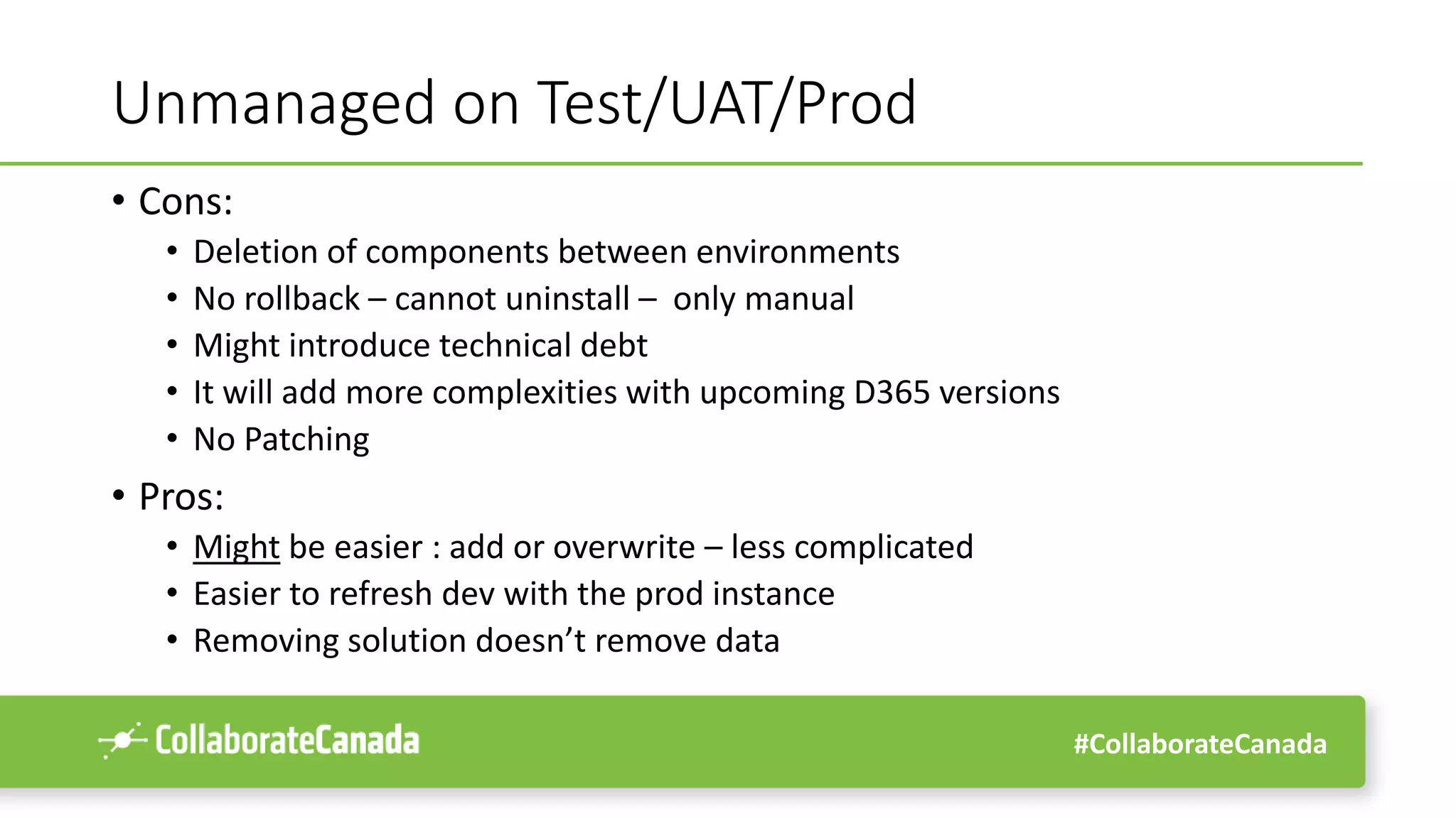 #CollaborateCanada
Unmanaged on Test/UAT/Prod
• Cons:
• Deletion of components between environments
• No rollback – cannot uninstall – only manual
• Might introduce technical debt
• It will add more complexities with upcoming D365 versions
• No Patching
• Pros:
• Might be easier : add or overwrite – less complicated
• Easier to refresh dev with the prod instance
• Removing solution doesn’t remove data
 