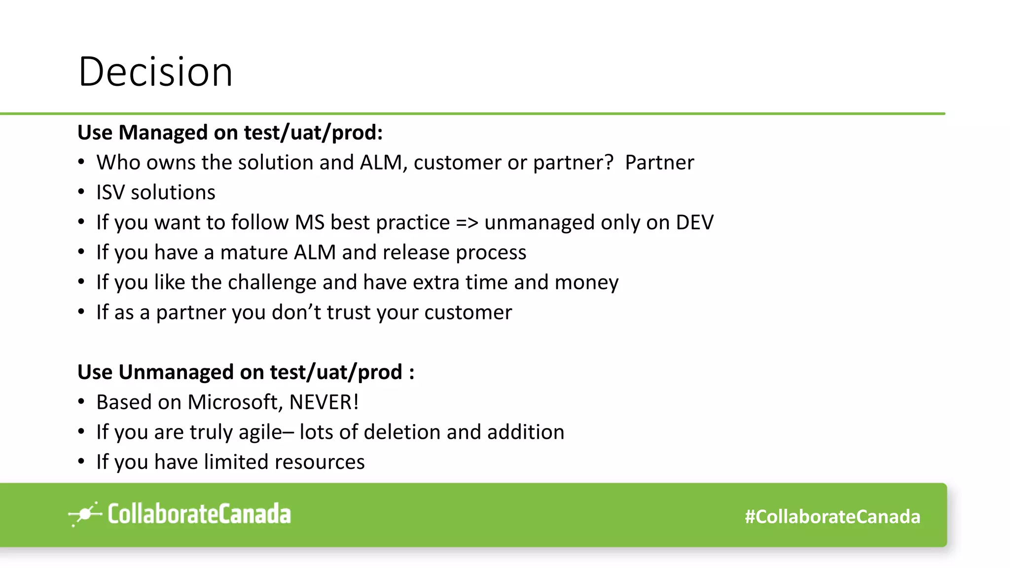 #CollaborateCanada
Decision
Use Managed on test/uat/prod:
• Who owns the solution and ALM, customer or partner? Partner
• ISV solutions
• If you want to follow MS best practice => unmanaged only on DEV
• If you have a mature ALM and release process
• If you like the challenge and have extra time and money
• If as a partner you don’t trust your customer
Use Unmanaged on test/uat/prod :
• Based on Microsoft, NEVER!
• If you are truly agile– lots of deletion and addition
• If you have limited resources
 