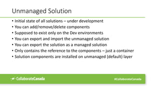 #CollaborateCanada
Unmanaged Solution
• Initial state of all solutions – under development
• You can add/remove/delete components
• Supposed to exist only on the Dev environments
• You can export and import the unmanaged solution
• You can export the solution as a managed solution
• Only contains the reference to the components – just a container
• Solution components are installed on unmanaged (default) layer
 