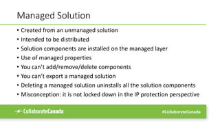 #CollaborateCanada
Managed Solution
• Created from an unmanaged solution
• Intended to be distributed
• Solution components are installed on the managed layer
• Use of managed properties
• You can’t add/remove/delete components
• You can’t export a managed solution
• Deleting a managed solution uninstalls all the solution components
• Misconception: it is not locked down in the IP protection perspective
 