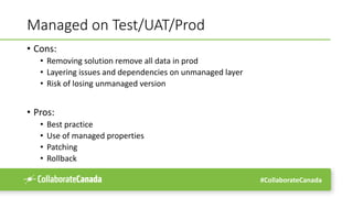 #CollaborateCanada
Managed on Test/UAT/Prod
• Cons:
• Removing solution remove all data in prod
• Layering issues and dependencies on unmanaged layer
• Risk of losing unmanaged version
• Pros:
• Best practice
• Use of managed properties
• Patching
• Rollback
 