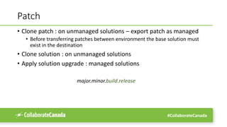 #CollaborateCanada
Patch
• Clone patch : on unmanaged solutions – export patch as managed
• Before transferring patches between environment the base solution must
exist in the destination
• Clone solution : on unmanaged solutions
• Apply solution upgrade : managed solutions
major.minor.build.release
 