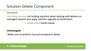 #CollaborateCanada
Solution-Delete Component
Managed:
Use clone solution (or holding solution) when dealing with deletes on
managed solution and apply solution upgrade on destination
major.minor.build.release
Unmanaged:
Make sure to perform manual component delete
 