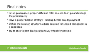 #CollaborateCanada
Final notes
• Setup governance, proper ALM and roles so user don’t go and change
the prod directly
• Have a proper backup strategy – backup before any deployment
• Define the solution structure, a base solution for shared component is
a good idea
• Try to stick to best practices from MS whenever possible
 