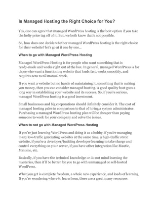 Is Managed Hosting the Right Choice for You?
Yes, one can agree that managed WordPress hosting is the best option if you take
the hefty price tag off of it. But, we both know that’s not possible.
So, how does one decide whether managed WordPress hosting is the right choice
for their website? let’s go at it one by one…
When to go with Managed WordPress Hosting
Managed WordPress Hosting is for people who want something that is
ready-made and works right out of the box. In general, managed WordPress is for
those who want a functioning website that loads fast, works smoothly, and
requires zero to nil manual work.
If you want a website but no hassle of maintaining it, something that is making
you money, then you can consider managed hosting. A good quality host goes a
long way in establishing your website and its success. So, if you’re serious,
managed WordPress hosting is a good investment.
Small businesses and big corporations should definitely consider it. The cost of
managed hosting pales in comparison to that of hiring a system administrator.
Purchasing a managed WordPress hosting plan will be cheaper than paying
someone to work for your company and solve the issues.
When to not go with Managed WordPress Hosting
If you’re just learning WordPress and doing it as a hobby, if you’re managing
many low-traffic generating websites at the same time, a high-traffic static
website, if you’re a developer/budding developer learning to take charge and
control everything on your server, if you have other integration like Mautic,
Matomo, etc.
Basically, if you have the technical knowledge or do not mind learning the
mysteries, then it’ll be better for you to go with unmanaged or self-hosted
WordPress.
What you get is complete freedom, a whole new experience, and loads of learning.
If you’re wondering where to learn from, there are a great many resources
 