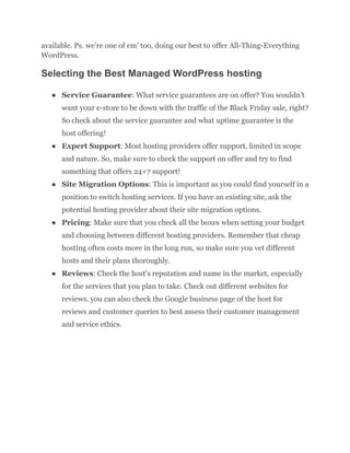 available. Ps. we’re one of em’ too, doing our best to offer All-Thing-Everything
WordPress.
Selecting the Best Managed WordPress hosting
● Service Guarantee: What service guarantees are on offer? You wouldn’t
want your e-store to be down with the traffic of the Black Friday sale, right?
So check about the service guarantee and what uptime guarantee is the
host offering!
● Expert Support: Most hosting providers offer support, limited in scope
and nature. So, make sure to check the support on offer and try to find
something that offers 24×7 support!
● Site Migration Options: This is important as you could find yourself in a
position to switch hosting services. If you have an existing site, ask the
potential hosting provider about their site migration options.
● Pricing: Make sure that you check all the boxes when setting your budget
and choosing between different hosting providers. Remember that cheap
hosting often costs more in the long run, so make sure you vet different
hosts and their plans thoroughly.
● Reviews: Check the host’s reputation and name in the market, especially
for the services that you plan to take. Check out different websites for
reviews, you can also check the Google business page of the host for
reviews and customer queries to best assess their customer management
and service ethics.
 