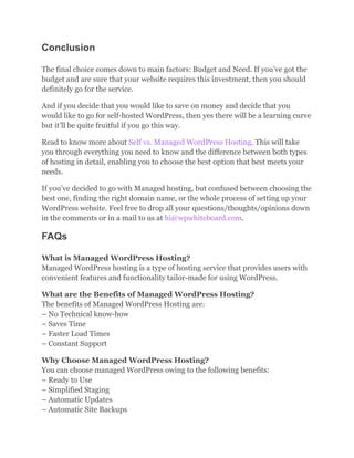Conclusion
The final choice comes down to main factors: Budget and Need. If you’ve got the
budget and are sure that your website requires this investment, then you should
definitely go for the service.
And if you decide that you would like to save on money and decide that you
would like to go for self-hosted WordPress, then yes there will be a learning curve
but it’ll be quite fruitful if you go this way.
Read to know more about Self vs. Managed WordPress Hosting. This will take
you through everything you need to know and the difference between both types
of hosting in detail, enabling you to choose the best option that best meets your
needs.
If you’ve decided to go with Managed hosting, but confused between choosing the
best one, finding the right domain name, or the whole process of setting up your
WordPress website. Feel free to drop all your questions/thoughts/opinions down
in the comments or in a mail to us at hi@wpwhiteboard.com.
FAQs
What is Managed WordPress Hosting?
Managed WordPress hosting is a type of hosting service that provides users with
convenient features and functionality tailor-made for using WordPress.
What are the Benefits of Managed WordPress Hosting?
The benefits of Managed WordPress Hosting are:
– No Technical know-how
– Saves Time
– Faster Load Times
– Constant Support
Why Choose Managed WordPress Hosting?
You can choose managed WordPress owing to the following benefits:
– Ready to Use
– Simplified Staging
– Automatic Updates
– Automatic Site Backups
 