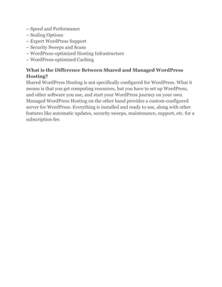 – Speed and Performance
– Scaling Options
– Expert WordPress Support
– Security Sweeps and Scans
– WordPress-optimized Hosting Infrastructure
– WordPress-optimized Caching
What is the Difference Between Shared and Managed WordPress
Hosting?
Shared WordPress Hosting is not specifically configured for WordPress. What it
means is that you get computing resources, but you have to set up WordPress,
and other software you use, and start your WordPress journey on your own.
Managed WordPress Hosting on the other hand provides a custom-configured
server for WordPress. Everything is installed and ready to use, along with other
features like automatic updates, security sweeps, maintenance, support, etc. for a
subscription fee.
 