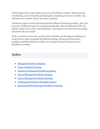 Web hosting is the source that powers your WordPress website. When you buy
web hosting, you’re basically purchasing the computing resources to build, run,
and host your website. Hence the name, hosting!
Confusion comes in when choosing between different hosting providers. Also, the
presence of different types of managed hosting like, shared, dedicated, VPS, etc.
doesn’t make it any easier. And ultimately, choosing the one that fits your budget
and meets all your needs!
Well, no need to worry now, as this article will take you through everything you
need to know about managed WordPress hosting. Giving you all the facts,
insights, and little details to enable you to make the best decision for your
WordPress website!
Index
● Managed WordPress Hosting
● Types of Website Hosting
● Features of Managed WordPress hosting
● Pros of Managed WordPress Hosting
● Cons of Managed WordPress Hosting
● Is Managed WordPress the Right Choice?
● Selecting the Best Managed WordPress Hosting
 